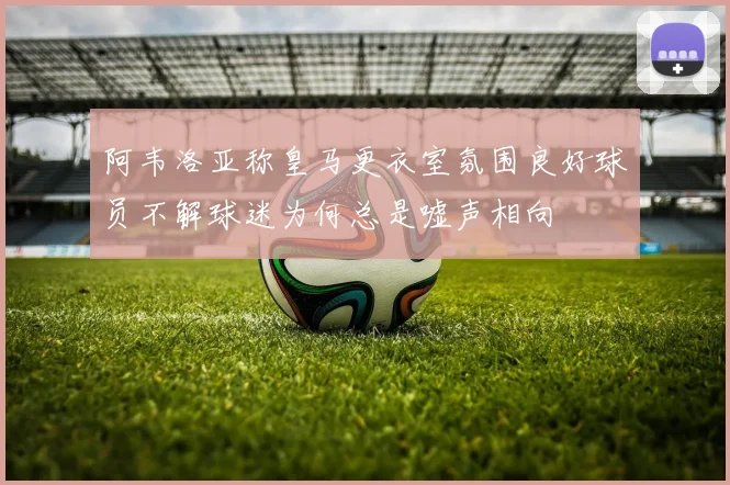 阿韦洛亚称皇马更衣室氛围良好球员不解球迷为何总是嘘声相向