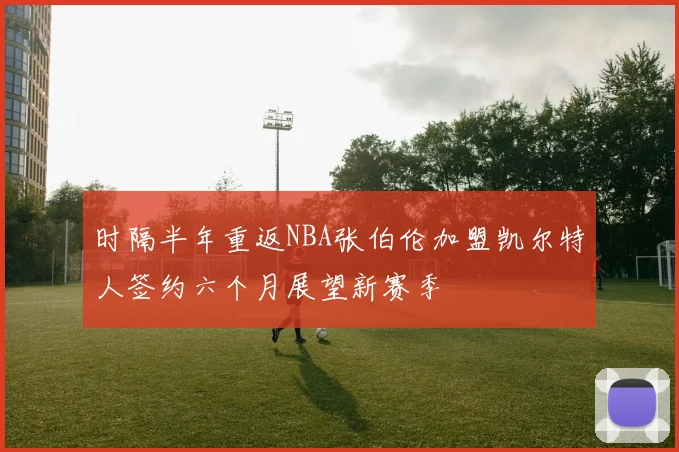 时隔半年重返NBA张伯伦加盟凯尔特人签约六个月展望新赛季
