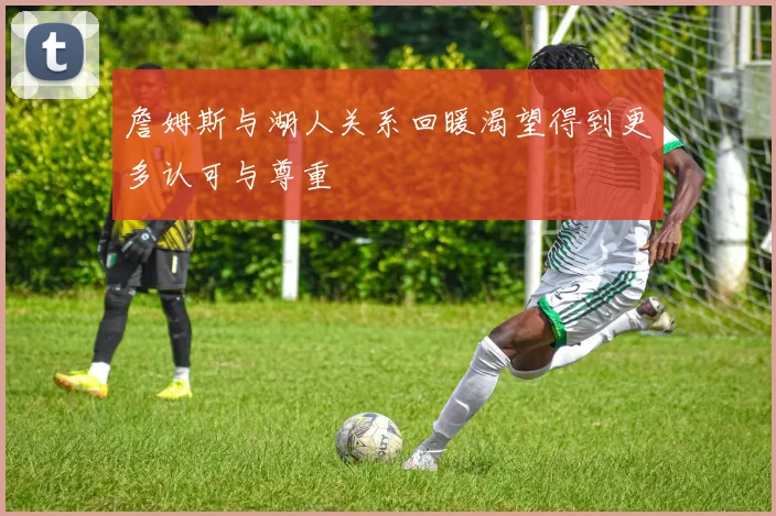 詹姆斯与湖人关系回暖渴望得到更多认可与尊重