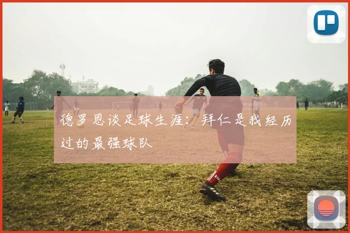 德罗恩谈足球生涯：拜仁是我经历过的最强球队