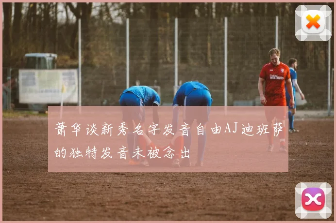 萧华谈新秀名字发音自由AJ迪班萨的独特发音未被念出