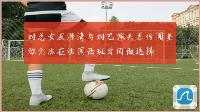 姆总女友澄清与姆巴佩关系传闻坚称无法在法国西班牙间做选择