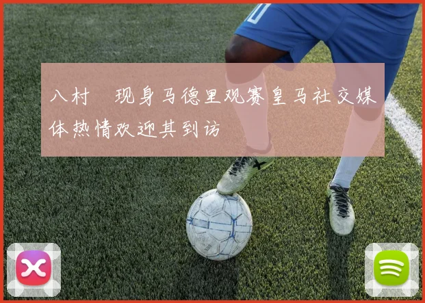 八村塁现身马德里观赛皇马社交媒体热情欢迎其到访
