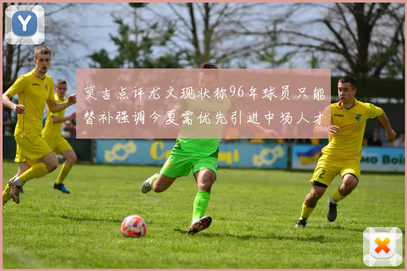 莫吉点评尤文现状称96年球员只能替补强调今夏需优先引进中场人才