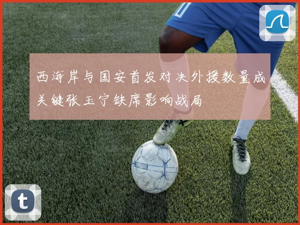西海岸与国安首发对决外援数量成关键张玉宁缺席影响战局
