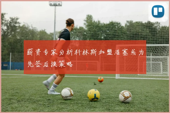 薪资专家分析科林斯加盟活塞或为先签后换策略