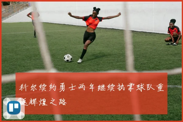 科尔续约勇士两年继续执掌球队重返辉煌之路