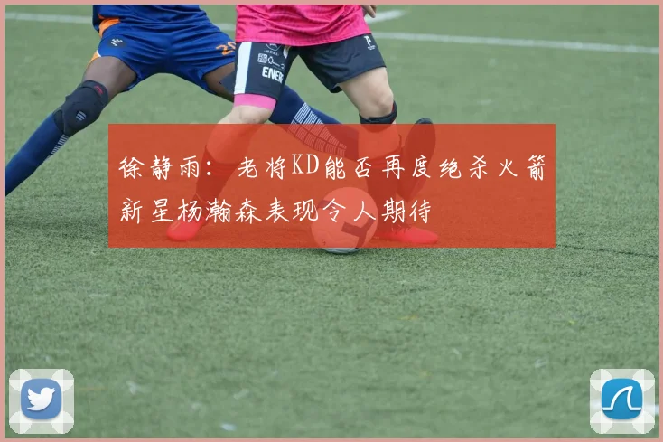 徐静雨：老将KD能否再度绝杀火箭新星杨瀚森表现令人期待