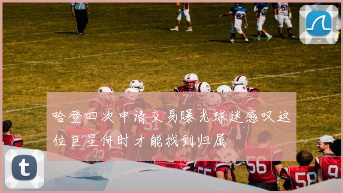 哈登四次申请交易曝光球迷感叹这位巨星何时才能找到归属