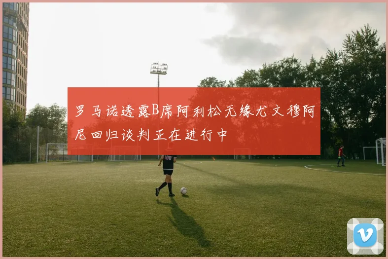 罗马诺透露B席阿利松无缘尤文穆阿尼回归谈判正在进行中