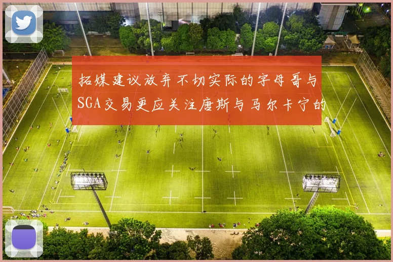 拓媒建议放弃不切实际的字母哥与SGA交易更应关注唐斯与马尔卡宁的潜力