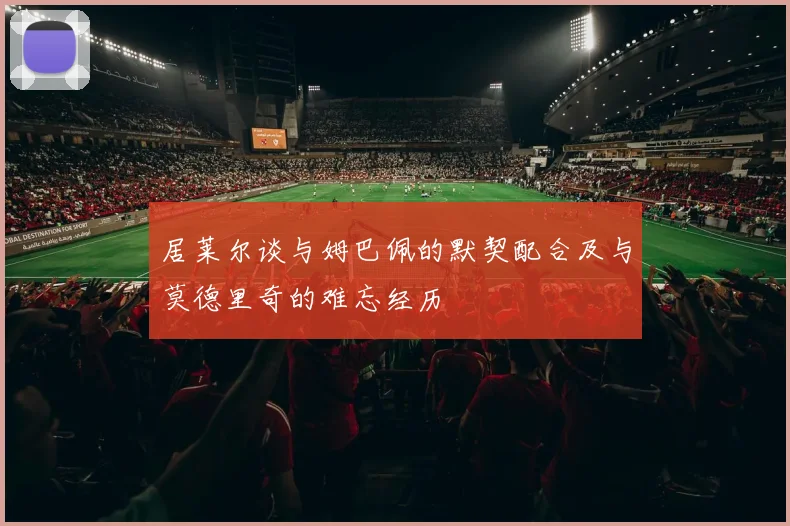 居莱尔谈与姆巴佩的默契配合及与莫德里奇的难忘经历