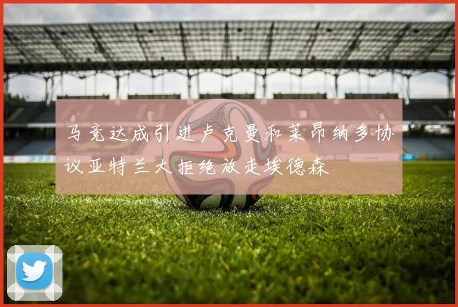 马竞达成引进卢克曼和莱昂纳多协议亚特兰大拒绝放走埃德森