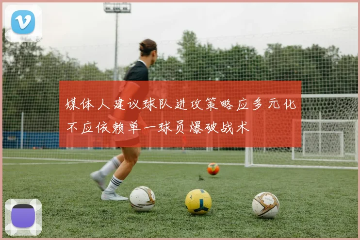媒体人建议球队进攻策略应多元化不应依赖单一球员爆破战术
